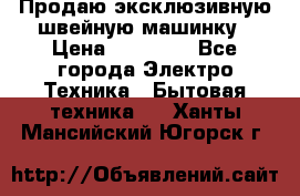 Продаю эксклюзивную швейную машинку › Цена ­ 13 900 - Все города Электро-Техника » Бытовая техника   . Ханты-Мансийский,Югорск г.